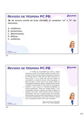 131
Português
Profa. Janaina Arruda
REVISÃO DE VÉSPERA PC PB
14. Na terceira estrofe do texto 10A1BBB, os vocábulos “cá” e “lá” são
elementos
A. catafóricos.
B. pronominais.
C. determinantes.
D. dêiticos.
E. anafóricos.
Português
Profa. Janaina Arruda
REVISÃO DE VÉSPERA PC PB
261
262
 