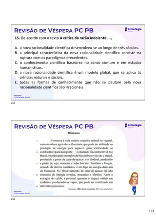 132
Português
Profa. Janaina Arruda
REVISÃO DE VÉSPERA PC PB
15. De acordo com o texto A crítica da razão indolente:...,
A. a nova racionalidade científica desenvolveu-se ao longo de três séculos.
B. a principal característica da nova racionalidade científica consiste na
ruptura com os paradigmas precedentes.
C. o conhecimento científico baseia-se no senso comum e em estudos
humanísticos.
D. a nova racionalidade científica é um modelo global, que se aplica às
ciências naturais e sociais.
E. todas as formas de conhecimento que não se pautam pela nova
racionalidade científica são irracionais
Português
Profa. Janaina Arruda
REVISÃO DE VÉSPERA PC PB
263
264
 