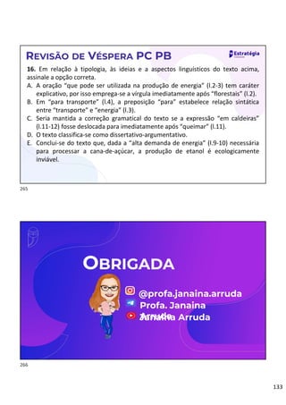 133
REVISÃO DE VÉSPERA PC PB
16. Em relação à tipologia, às ideias e a aspectos linguísticos do texto acima,
assinale a opção correta.
A. A oração “que pode ser utilizada na produção de energia” (l.2-3) tem caráter
explicativo, por isso emprega-se a vírgula imediatamente após “florestais” (l.2).
B. Em “para transporte” (l.4), a preposição “para” estabelece relação sintática
entre “transporte” e “energia” (l.3).
C. Seria mantida a correção gramatical do texto se a expressão “em caldeiras”
(l.11-12) fosse deslocada para imediatamente após “queimar” (l.11).
D. O texto classifica-se como dissertativo-argumentativo.
E. Conclui-se do texto que, dada a “alta demanda de energia” (l.9-10) necessária
para processar a cana-de-açúcar, a produção de etanol é ecologicamente
inviável.
OBRIGADA
@profa.janaina.arruda
Profa. Janaina
Arruda
Janaina Arruda
265
266
 