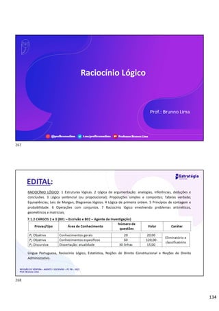 134
Língua Espanhola
Prof. Adinoél Sebastião
Prof.: Brunno Lima
Raciocínio Lógico
REVISÃO DE VÉSPERA – AGENTE E ESCRIVÃO – PC PB – 2022
Prof. Brunno Lima
RACIOCÍNIO LÓGICO: 1 Estruturas lógicas. 2 Lógica de argumentação: analogias, inferências, deduções e
conclusões. 3 Lógica sentencial (ou proposicional); Proposições simples e compostas; Tabelas verdade;
Equivalências; Leis de Morgan; Diagramas lógicos. 4 Lógica de primeira ordem. 5 Princípios de contagem e
probabilidade. 6 Operações com conjuntos. 7 Raciocínio lógico envolvendo problemas aritméticos,
geométricos e matriciais.
Língua Portuguesa, Raciocínio Lógico, Estatística, Noções de Direito Constitucional e Noções de Direito
Administrativo.
EDITAL:
267
268
 