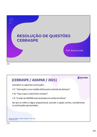 135
RESOLUÇÃO DE QUESTÕES
CEBRASPE
Prof. Brunno Lima
REVISÃO DE VÉSPERA – AGENTE E ESCRIVÃO – PC PB – 2022
Prof. Brunno Lima
(CEBRASPE / ADAPAR / 2021)
Considere as seguintes construções.
• P: “Vacinação é uma medida efetiva para controle de doenças”.
• Q: “Faça o que o veterinário mandou”.
• R: “A sede da ADAPAR está localizada em União da Vitória”.
No que se refere à lógica proposicional, assinale a opção correta, considerando
as construções apresentadas.
269
270
 
