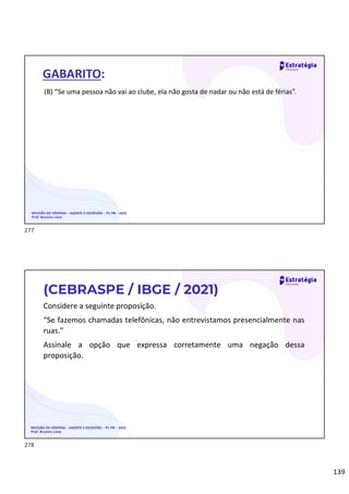 139
REVISÃO DE VÉSPERA – AGENTE E ESCRIVÃO – PC PB – 2022
Prof. Brunno Lima
GABARITO:
(B) “Se uma pessoa não vai ao clube, ela não gosta de nadar ou não está de férias”.
Considere a seguinte proposição.
“Se fazemos chamadas telefônicas, não entrevistamos presencialmente nas
ruas.”
Assinale a opção que expressa corretamente uma negação dessa
proposição.
REVISÃO DE VÉSPERA – AGENTE E ESCRIVÃO – PC PB – 2022
Prof. Brunno Lima
(CEBRASPE / IBGE / 2021)
277
278
 