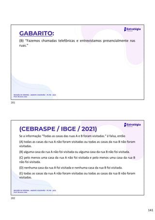 141
(B) “Fazemos chamadas telefônicas e entrevistamos presencialmente nas
ruas.”
REVISÃO DE VÉSPERA – AGENTE E ESCRIVÃO – PC PB – 2022
Prof. Brunno Lima
GABARITO:
Se a informação “Todas as casas das ruas A e B foram visitadas.” é falsa, então
(A) todas as casas da rua A não foram visitadas ou todas as casas da rua B não foram
visitadas.
(B) alguma casa da rua A não foi visitada ou alguma casa da rua B não foi visitada.
(C) pelo menos uma casa da rua A não foi visitada e pelo menos uma casa da rua B
não foi visitada.
(D) nenhuma casa da rua A foi visitada e nenhuma casa da rua B foi visitada.
(E) todas as casas da rua A não foram visitadas ou todas as casas da rua B não foram
visitadas.
REVISÃO DE VÉSPERA – AGENTE E ESCRIVÃO – PC PB – 2022
Prof. Brunno Lima
(CEBRASPE / IBGE / 2021)
281
282
 