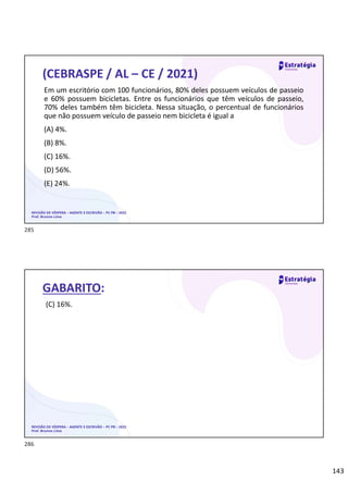143
REVISÃO DE VÉSPERA – AGENTE E ESCRIVÃO – PC PB – 2022
Prof. Brunno Lima
(CEBRASPE / AL – CE / 2021)
Em um escritório com 100 funcionários, 80% deles possuem veículos de passeio
e 60% possuem bicicletas. Entre os funcionários que têm veículos de passeio,
70% deles também têm bicicleta. Nessa situação, o percentual de funcionários
que não possuem veículo de passeio nem bicicleta é igual a
(A) 4%.
(B) 8%.
(C) 16%.
(D) 56%.
(E) 24%.
REVISÃO DE VÉSPERA – AGENTE E ESCRIVÃO – PC PB – 2022
Prof. Brunno Lima
GABARITO:
(C) 16%.
285
286
 