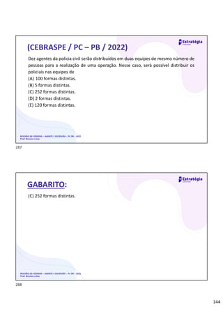 144
REVISÃO DE VÉSPERA – AGENTE E ESCRIVÃO – PC PB – 2022
Prof. Brunno Lima
(CEBRASPE / PC – PB / 2022)
Dez agentes da polícia civil serão distribuídos em duas equipes de mesmo número de
pessoas para a realização de uma operação. Nesse caso, será possível distribuir os
policiais nas equipes de
(A) 100 formas distintas.
(B) 5 formas distintas.
(C) 252 formas distintas.
(D) 2 formas distintas.
(E) 120 formas distintas.
REVISÃO DE VÉSPERA – AGENTE E ESCRIVÃO – PC PB – 2022
Prof. Brunno Lima
GABARITO:
(C) 252 formas distintas.
287
288
 
