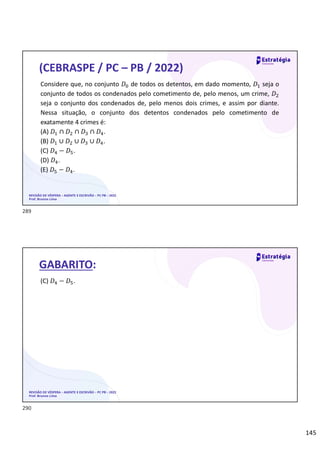 145
REVISÃO DE VÉSPERA – AGENTE E ESCRIVÃO – PC PB – 2022
Prof. Brunno Lima
(CEBRASPE / PC – PB / 2022)
Considere que, no conjunto 𝐷 de todos os detentos, em dado momento, 𝐷 seja o
conjunto de todos os condenados pelo cometimento de, pelo menos, um crime, 𝐷
seja o conjunto dos condenados de, pelo menos dois crimes, e assim por diante.
Nessa situação, o conjunto dos detentos condenados pelo cometimento de
exatamente 4 crimes é:
(A) 𝐷 ∩ 𝐷 ∩ 𝐷 ∩ 𝐷 .
(B) 𝐷 ∪ 𝐷 ∪ 𝐷 ∪ 𝐷 .
(C) 𝐷 − 𝐷 .
(D) 𝐷 .
(E) 𝐷 − 𝐷 .
REVISÃO DE VÉSPERA – AGENTE E ESCRIVÃO – PC PB – 2022
Prof. Brunno Lima
GABARITO:
(C) 𝐷 − 𝐷 .
289
290
 