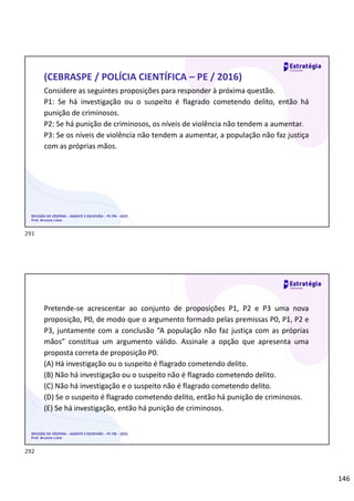 146
Considere as seguintes proposições para responder à próxima questão.
P1: Se há investigação ou o suspeito é flagrado cometendo delito, então há
punição de criminosos.
P2: Se há punição de criminosos, os níveis de violência não tendem a aumentar.
P3: Se os níveis de violência não tendem a aumentar, a população não faz justiça
com as próprias mãos.
REVISÃO DE VÉSPERA – AGENTE E ESCRIVÃO – PC PB – 2022
Prof. Brunno Lima
(CEBRASPE / POLÍCIA CIENTÍFICA – PE / 2016)
Pretende-se acrescentar ao conjunto de proposições P1, P2 e P3 uma nova
proposição, P0, de modo que o argumento formado pelas premissas P0, P1, P2 e
P3, juntamente com a conclusão “A população não faz justiça com as próprias
mãos” constitua um argumento válido. Assinale a opção que apresenta uma
proposta correta de proposição P0.
(A) Há investigação ou o suspeito é flagrado cometendo delito.
(B) Não há investigação ou o suspeito não é flagrado cometendo delito.
(C) Não há investigação e o suspeito não é flagrado cometendo delito.
(D) Se o suspeito é flagrado cometendo delito, então há punição de criminosos.
(E) Se há investigação, então há punição de criminosos.
REVISÃO DE VÉSPERA – AGENTE E ESCRIVÃO – PC PB – 2022
Prof. Brunno Lima
291
292
 