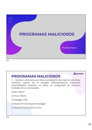 148
Prof. Rani Passos
PROGRAMAS MALICIOSOS
1. Assinale a alternativa que indica corretamente dois tipos de aplicativos
maliciosos capazes de se propagar automaticamente, explorando
vulnerabilidades existentes ou falhas na configuração de softwares
instalados em um computador.
a) Bot e Worm
b) Vírus e Worm
c) Keylogger e Bot
d) Cavalo de Troia (trojan) e Keylogger
e) Cavalo de Troia (trojan) e Vírus
PROGRAMAS MALICIOSOS
295
296
 