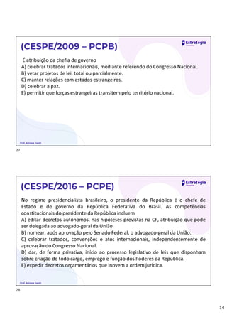 14
É atribuição da chefia de governo
A) celebrar tratados internacionais, mediante referendo do Congresso Nacional.
B) vetar projetos de lei, total ou parcialmente.
C) manter relações com estados estrangeiros.
D) celebrar a paz.
E) permitir que forças estrangeiras transitem pelo território nacional.
(CESPE/2009 – PCPB)
Prof. Adriane Fauth
No regime presidencialista brasileiro, o presidente da República é o chefe de
Estado e de governo da República Federativa do Brasil. As competências
constitucionais do presidente da República incluem
A) editar decretos autônomos, nas hipóteses previstas na CF, atribuição que pode
ser delegada ao advogado-geral da União.
B) nomear, após aprovação pelo Senado Federal, o advogado-geral da União.
C) celebrar tratados, convenções e atos internacionais, independentemente de
aprovação do Congresso Nacional.
D) dar, de forma privativa, início ao processo legislativo de leis que disponham
sobre criação de todo cargo, emprego e função dos Poderes da República.
E) expedir decretos orçamentários que inovem a ordem jurídica.
(CESPE/2016 – PCPE)
Prof. Adriane Fauth
27
28
 