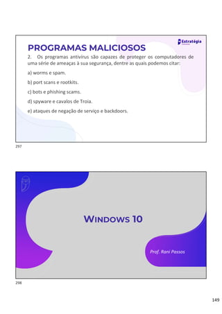 149
2. Os programas antivírus são capazes de proteger os computadores de
uma série de ameaças à sua segurança, dentre as quais podemos citar:
a) worms e spam.
b) port scans e rootkits.
c) bots e phishing scams.
d) spyware e cavalos de Troia.
e) ataques de negação de serviço e backdoors.
PROGRAMAS MALICIOSOS
Prof. Rani Passos
WINDOWS 10
297
298
 