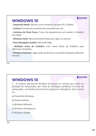 150
- Sequential Mode: Alternar entre modo de uso para PC e Tablete
- Cortana: Ferramenta assistente de comandos por voz.
- Continue de Onde Parou: Trocar de equipamento sem perder o trabalho
em edição
- Windows Hello: Reconhecimento facial para logar no sistema
- Novo Navegador padrão: Microsoft Edge
- Múltiplas Áreas de Trabalho: Criar novas Áreas de Trabalho para
diferentes atividades
- Windows Defender: Agora além de Antivírus é também Windows Defender
Firewall.
WINDOWS 10
1. O sistema operacional Windows 10 possui um recurso que auxilia na
proteção do computador, por meio de avaliações periódicas no disco do
computador, na tentativa de encontrar programas indesejáveis. Esse recurso
é o
a) Firewall do Windows.
b) Norton Utilities.
c) Windows Defender.
d) Windows AntiSpyware.
e) Windows Update.
WINDOWS 10
299
300
 