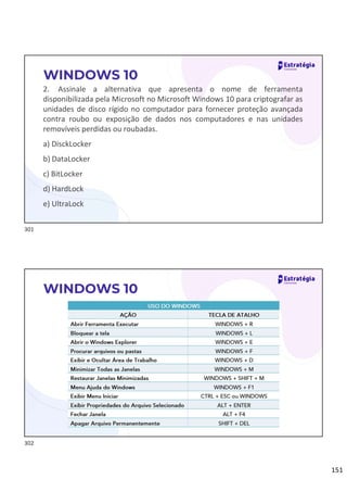 151
2. Assinale a alternativa que apresenta o nome de ferramenta
disponibilizada pela Microsoft no Microsoft Windows 10 para criptografar as
unidades de disco rígido no computador para fornecer proteção avançada
contra roubo ou exposição de dados nos computadores e nas unidades
removíveis perdidas ou roubadas.
a) DisckLocker
b) DataLocker
c) BitLocker
d) HardLock
e) UltraLock
WINDOWS 10
WINDOWS 10
301
302
 