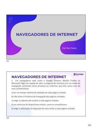 152
Prof. Rani Passos
NAVEGADORES DE INTERNET
1. Em navegadores web como o Google Chrome, Mozilla Firefox ou
Microsoft Edge há a opção de abrir as páginas de interesse em um modo de
navegação conhecido como privativo ou anônimo, que tem como uma de
suas características
a) ter um tempo máximo de exibição de cada página visitada.
b) não salvar o histórico de navegação das páginas visitadas.
c) exigir o cadastro do usuário a cada página visitada.
d) ser exclusivo de dispositivos móveis, como os smartphones.
e) exigir a solicitação da digitação de uma senha a cada página visitada.
NAVEGADORES DE INTERNET
303
304
 