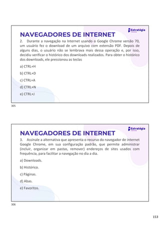 153
2. Durante a navegação na Internet usando o Google Chrome versão 70,
um usuário fez o download de um arquivo com extensão PDF. Depois de
alguns dias, o usuário não se lembrava mais dessa operação e, por isso,
decidiu verificar o histórico dos downloads realizados. Para obter o histórico
dos downloads, ele pressionou as teclas
a) CTRL+H
b) CTRL+D
c) CTRL+A
d) CTRL+N
e) CTRL+J
NAVEGADORES DE INTERNET
3. Assinale a alternativa que apresenta o recurso do navegador de internet
Google Chrome, em sua configuração padrão, que permite administrar
(incluir, organizar em pastas, remover) endereços de sites usados com
frequência, para facilitar a navegação no dia a dia.
a) Downloads.
b) Histórico.
c) Páginas.
d) Abas.
e) Favoritos.
NAVEGADORES DE INTERNET
305
306
 