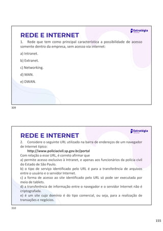 155
1. Rede que tem como principal característica a possibilidade de acesso
somente dentro da empresa, sem acesso via internet:
a) Intranet.
b) Extranet.
c) Networking.
d) MAN.
e) DWAN.
REDE E INTERNET
2. Considere o seguinte URL utilizado na barra de endereços de um navegador
de Internet típico:
http://www.policiacivil.sp.gov.br/portal
Com relação a esse URL, é correto afirmar que
a) permite acesso exclusivo à Intranet, e apenas aos funcionários da polícia civil
do Estado de São Paulo.
b) o tipo de serviço identificado pelo URL é para a transferência de arquivos
entre o usuário e o servidor Internet.
c) a forma de acesso ao site identificado pelo URL só pode ser executada por
meio de tablets.
d) a transferência de informação entre o navegador e o servidor Internet não é
criptografada.
e) é um site cujo domínio é do tipo comercial, ou seja, para a realização de
transações e negócios.
REDE E INTERNET
309
310
 