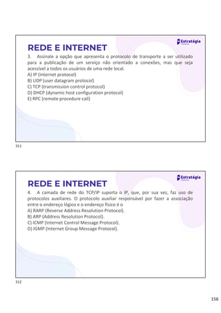 156
3. Assinale a opção que apresenta o protocolo de transporte a ser utilizado
para a publicação de um serviço não orientado a conexões, mas que seja
acessível a todos os usuários de uma rede local.
A) IP (Internet protocol)
B) UDP (user datagram protocol)
C) TCP (transmission control protocol)
D) DHCP (dynamic host configuration protocol)
E) RPC (remote procedure call)
REDE E INTERNET
4. A camada de rede do TCP/IP suporta o IP, que, por sua vez, faz uso de
protocolos auxiliares. O protocolo auxiliar responsável por fazer a associação
entre o endereço lógico e o endereço físico é o
A) RARP (Reverse Address Resolution Protocol).
B) ARP (Address Resolution Protocol).
C) ICMP (Internet Control Message Protocol).
D) IGMP (Internet Group Message Protocol).
REDE E INTERNET
311
312
 