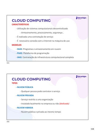 158
CARACTERÍSTICAS
- Utilização de sistemas computacionais descentralizado
- Armazenamento, processamento, segurança...
- É realizada uma contratação de serviço
- É necessário conexão com a Internet na máquina de uso
MODELOS
- SAAS: Programas e armazenamento em nuvem
- PAAS: Plataforma de programação
- IAAS: Contratação de infraestrutura computacional completa
CLOUD COMPUTING
TIPOS
- NUVEM PÚBLICA
- Qualquer pessoa pode contratar o serviço
- NUVEM PRIVADA
- Serviço restrito a uma organização
- Instalado localmente na empresa ou não (dedicado)
- NUVEM HIBRIDA
- Nuvem pública e privada ao mesmo tempo
CLOUD COMPUTING
315
316
 