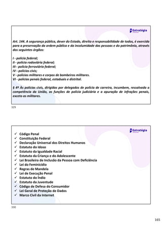 165
Art. 144. A segurança pública, dever do Estado, direito e responsabilidade de todos, é exercida
para a preservação da ordem pública e da incolumidade das pessoas e do patrimônio, através
dos seguintes órgãos:
I - polícia federal;
II - polícia rodoviária federal;
III - polícia ferroviária federal;
IV - polícias civis;
V - polícias militares e corpos de bombeiros militares.
VI - polícias penais federal, estaduais e distrital.
§ 4º Às polícias civis, dirigidas por delegados de polícia de carreira, incumbem, ressalvada a
competência da União, as funções de polícia judiciária e a apuração de infrações penais,
exceto as militares.
 Código Penal
 Constituição Federal
 Declaração Universal dos Direitos Humanos
 Estatuto do Idoso
 Estatuto da Igualdade Racial
 Estatuto da Criança e do Adolescente
 Lei Brasileira de Inclusão da Pessoa com Deficiência
 Lei do Feminicídio
 Regras de Mandela
 Lei de Execução Penal
 Estatuto do Índio
 Estatuto da Juventude
 Código de Defesa do Consumidor
 Lei Geral de Proteção de Dados
 Marco Civil da Internet
329
330
 