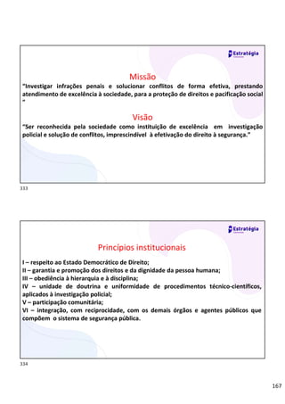 167
Missão
“Investigar infrações penais e solucionar conflitos de forma efetiva, prestando
atendimento de excelência à sociedade, para a proteção de direitos e pacificação social
”
Visão
“Ser reconhecida pela sociedade como instituição de excelência em investigação
policial e solução de conflitos, imprescindível à efetivação do direito à segurança.”
Relações
sociais
Princípios institucionais
I – respeito ao Estado Democrático de Direito;
II – garantia e promoção dos direitos e da dignidade da pessoa humana;
III – obediência à hierarquia e à disciplina;
IV – unidade de doutrina e uniformidade de procedimentos técnico-científicos,
aplicados à investigação policial;
V – participação comunitária;
VI – integração, com reciprocidade, com os demais órgãos e agentes públicos que
compõem o sistema de segurança pública.
333
334
 