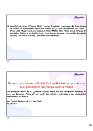 169
 Em 2020, coletamos 122 casos. São 71 registros de suicídios consumados, 26 de tentativas
de suicídio, 14 de homicídios seguidos de suicídio (H/S) e casos denominados por “outros”.
Desse total, 90 ocorreram em unidades da Polícia Militar, 12 na Polícia Civil, 8 no Corpo de
Bombeiros Militar, 4 na Polícia Penal, 3 nas Forças Armadas, 3 na Polícia Rodoviária
Federal, 1 na Polícia Federal e 1 em uma Guarda Municipal.
Número de suicídios na Polícia Civil de SP é três vezes maior do
que o de mortes em serviço, aponta estudo
Nos primeiros 8 meses de 2021, foram 6 suicídios, dentre eles o de uma policial mulher de 36
anos em Campinas. Polícia diz que saúde dos policiais é prioridade e que disponibiliza
atendimento psicológico.
Por Tahiane Stochero, g1 SP — São Paulo
05/10/2021
337
338
 