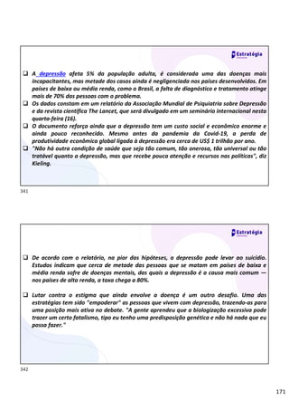171
 A depressão afeta 5% da população adulta, é considerada uma das doenças mais
incapacitantes, mas metade dos casos ainda é negligenciada nos países desenvolvidos. Em
países de baixa ou média renda, como o Brasil, a falta de diagnóstico e tratamento atinge
mais de 70% das pessoas com o problema.
 Os dados constam em um relatório da Associação Mundial de Psiquiatria sobre Depressão
e da revista científica The Lancet, que será divulgado em um seminário internacional nesta
quarta-feira (16).
 O documento reforça ainda que a depressão tem um custo social e econômico enorme e
ainda pouco reconhecido. Mesmo antes da pandemia da Covid-19, a perda de
produtividade econômica global ligada à depressão era cerca de US$ 1 trilhão por ano.
 "Não há outra condição de saúde que seja tão comum, tão onerosa, tão universal ou tão
tratável quanto a depressão, mas que recebe pouca atenção e recursos nas políticas", diz
Kieling.
 De acordo com o relatório, na pior das hipóteses, a depressão pode levar ao suicídio.
Estudos indicam que cerca de metade das pessoas que se matam em países de baixa e
média renda sofre de doenças mentais, das quais a depressão é a causa mais comum —
nos países de alta renda, a taxa chega a 80%.
 Lutar contra o estigma que ainda envolve a doença é um outro desafio. Uma das
estratégias tem sido "empoderar" as pessoas que vivem com depressão, trazendo-as para
uma posição mais ativa no debate. "A gente aprendeu que a biologização excessiva pode
trazer um certo fatalismo, tipo eu tenho uma predisposição genética e não há nada que eu
possa fazer."
341
342
 