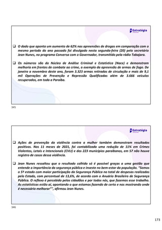 173
 O dado que aponta um aumento de 62% nas apreensões de drogas em comparação com o
mesmo período do ano passado foi divulgado nesta segunda-feira (20) pelo secretário
Jean Nunes, no programa Conversa com o Governador, transmitido pela rádio Tabajara.
 Os números são do Núcleo de Análise Criminal e Estatística (Nace) e demonstram
melhoria em frentes de combate ao crime, a exemplo da apreensão de armas de fogo. De
janeiro a novembro deste ano, foram 3.323 armas retiradas de circulação e mais de 9,1
mil Operações de Prevenção e Repressão Qualificadas além de 3.666 veículos
recuperados, em toda a Paraíba.
 Ações de prevenção da violência contra a mulher também demonstram resultados
positivos. Nos 11 meses de 2021, foi contabilizada uma redução de 11% em Crimes
Violentos, Letais e Intencionais (CVLI) e dos 223 municípios paraibanos, em 57 não houve
registro de casos dessa violência.
 Jean Nunes ressaltou que o resultado colhido só é possível graças a uma gestão que
entende a importância da segurança pública e investe no bem-estar da população. “Somos
o 5º estado com maior participação da Segurança Pública no total de despesas realizadas
pelo Estado, com percentual de 13,6%, de acordo com o Anuário Brasileiro de Segurança
Pública. O reflexo é percebido pelos cidadãos e por todos nós, que fazemos esse trabalho.
As estatísticas estão aí, apontando o que estamos fazendo de certo e nos mostrando onde
é necessário melhorar”", afirmou Jean Nunes.
345
346
 