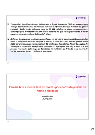 174
 Tecnologia - Jean Nunes fez um balanço das ações da Segurança Pública e apresentou o
balanço dos investimentos em recursos humanos e infraestrutura dos 35 meses da gestão
estadual. “Estão sendo aplicados mais de R$ 122 milhões em obras, equipamentos e
tecnologia para monitoramento em toda a Paraíba, no que se configura como o maior
investimento em tecnologia da história”, frisou.
 As forças de segurança continuam empenhadas em aprimorar os números já conquistados
como a redução de 80% nos ataques a Bancos; o total de 53.133 pessoas presas sendo
8.250 por crimes graves, numa média de 50 prisões por dia; total de 26.186 Operações de
Prevenção e Repressão Qualificadas realizada (25 operações por dia) e mais 9.7 mil
pessoas resgatadas pelo Corpo de Bombeiros em Acidentes de Trânsito entre janeiro de
2019 e novembro de 2021”, informou Jean Nunes.
Paraíba tem a menor taxa de mortes por confronto policial do
Norte e Nordeste
Paraíba.gov
26/07/2021
347
348
 