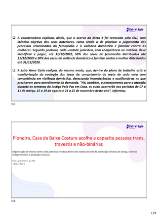 179
 A coordenadora explicou, ainda, que o acervo da Meta 8 foi renovado pelo CNJ, com
idêntico objetivo dos anos anteriores, como sendo o de priorizar o julgamento dos
processos relacionados ao feminicídio e à violência doméstica e familiar contra as
mulheres. Segundo pontuou, cada unidade judiciária, com competência na matéria, deve
identificar e julgar, até 31/12/2022, 50% dos casos de feminicídio distribuídos até
31/12/2020 e 50% dos casos de violência doméstica e familiar contra a mulher distribuídos
até 31/12/2020.
 A juíza Anna Carla realçou, do mesmo modo, que, dentro do plano de trabalho está a
monitorização da evolução das taxas de cumprimento da meta de cada vara com
competência em violência doméstica, detectando inconsistências e auxiliando-as no que
precisarem para atendimento da demanda. “Há, também, o planejamento para a atuação
durante as semanas da Justiça Pela Paz em Casa, as quais ocorrerão nos períodos de 07 a
11 de março, 15 a 19 de agosto e 21 a 25 de novembro deste ano”, informou.
Pioneira, Casa da Baixa Costura acolhe e capacita pessoas trans,
travestis e não-binárias
Organização se mostra como uma potência artística dentro do estado através da promoção oficinas de dança, eventos
independentes e produção musical.
Por Lara Brito*, g1 PB
18/12/2021
357
358
 