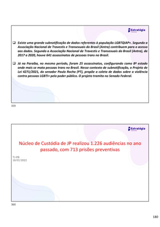 180
 Existe uma grande subnotificação de dados referentes à população LGBTQIAP+. Segundo a
Associação Nacional de Travestis e Transexuais do Brasil (Antra) contribuem para o acesso
aos dados. Segundo a Associação Nacional de Travestis e Transexuais do Brasil (Antra), de
2017 a 2020, houve 641 assassinatos de pessoas trans no Brasil.
 Já na Paraíba, no mesmo período, foram 25 assassinatos, configurando como 8º estado
onde mais se mata pessoas trans no Brasil. Nesse contexto de subnotificação, o Projeto de
Lei 4271/2021, do senador Paulo Rocha (PT), propõe a coleta de dados sobre a violência
contra pessoas LGBTI+ pelo poder público. O projeto tramita no Senado Federal.
Núcleo de Custódia de JP realizou 1.226 audiências no ano
passado, com 713 prisões preventivas
TJ-PB
18/01/2022
359
360
 