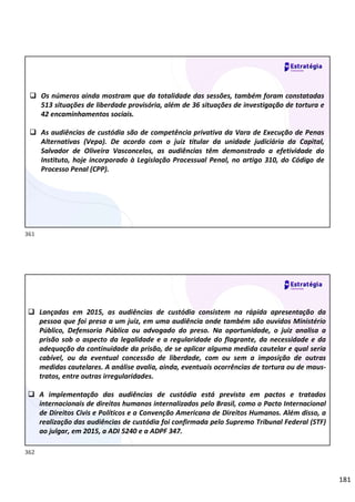 181
 Os números ainda mostram que da totalidade das sessões, também foram constatadas
513 situações de liberdade provisória, além de 36 situações de investigação de tortura e
42 encaminhamentos sociais.
 As audiências de custódia são de competência privativa da Vara de Execução de Penas
Alternativas (Vepa). De acordo com o juiz titular da unidade judiciária da Capital,
Salvador de Oliveira Vasconcelos, as audiências têm demonstrado a efetividade do
Instituto, hoje incorporado à Legislação Processual Penal, no artigo 310, do Código de
Processo Penal (CPP).
 Lançadas em 2015, as audiências de custódia consistem na rápida apresentação da
pessoa que foi presa a um juiz, em uma audiência onde também são ouvidos Ministério
Público, Defensoria Pública ou advogado do preso. Na oportunidade, o juiz analisa a
prisão sob o aspecto da legalidade e a regularidade do flagrante, da necessidade e da
adequação da continuidade da prisão, de se aplicar alguma medida cautelar e qual seria
cabível, ou da eventual concessão de liberdade, com ou sem a imposição de outras
medidas cautelares. A análise avalia, ainda, eventuais ocorrências de tortura ou de maus-
tratos, entre outras irregularidades.
 A implementação das audiências de custódia está prevista em pactos e tratados
internacionais de direitos humanos internalizados pelo Brasil, como o Pacto Internacional
de Direitos Civis e Políticos e a Convenção Americana de Direitos Humanos. Além disso, a
realização das audiências de custódia foi confirmada pelo Supremo Tribunal Federal (STF)
ao julgar, em 2015, a ADI 5240 e a ADPF 347.
361
362
 