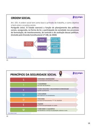 18
ORDEM SOCIAL
Art. 193. A ordem social tem como base o primado do trabalho, e como objetivo
o bem-estar e a justiça sociais.
Parágrafo único. O Estado exercerá a função de planejamento das políticas
sociais, assegurada, na forma da lei, a participação da sociedade nos processos
de formulação, de monitoramento, de controle e de avaliação dessas políticas.
(Incluído pela Emenda Constitucional nº 108, de 2020)
ORDEM
SOCIAL
BASE
Primado do
trabalho
OBJETIVO
bem-estar
social
justiça
sociais
Prof. Adriane Fauth
PRINCÍPIOS DA SEGURIDADE SOCIAL
• Seletividade e distributividade
• na prestação dos benefícios e serviços
S
• Irredutibilidade
• do valor dos benefícios
I
• Caráter democrático e descentralizado da Administração
• gestão quadripartite
c
• Universalidade
• de cobertura e do atendimento
U
• Diversidade
• da base de financiamento **** EC 103/2019
D
• Equidade
• na forma de participação no custeio
E
• Uniformidade e a equivalência
• de benefícios e serviços às populações urbanas e rurais
U
Prof. Adriane Fauth
35
36
 