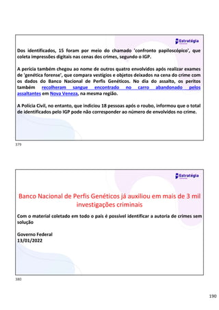 190
Relações
sociais
Dos identificados, 15 foram por meio do chamado 'confronto papiloscópico', que
coleta impressões digitais nas cenas dos crimes, segundo o IGP.
A perícia também chegou ao nome de outros quatro envolvidos após realizar exames
de 'genética forense', que compara vestígios e objetos deixados na cena do crime com
os dados do Banco Nacional de Perfis Genéticos. No dia do assalto, os peritos
também recolheram sangue encontrado no carro abandonado pelos
assaltantes em Nova Veneza, na mesma região.
A Polícia Civil, no entanto, que indiciou 18 pessoas após o roubo, informou que o total
de identificados pelo IGP pode não corresponder ao número de envolvidos no crime.
Relações
sociais
Banco Nacional de Perfis Genéticos já auxiliou em mais de 3 mil
investigações criminais
Com o material coletado em todo o país é possível identificar a autoria de crimes sem
solução
Governo Federal
13/01/2022
379
380
 
