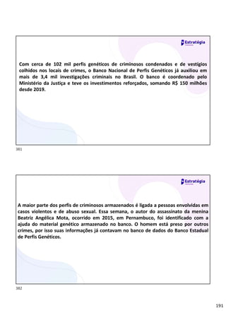 191
Relações
sociais
Com cerca de 102 mil perfis genéticos de criminosos condenados e de vestígios
colhidos nos locais de crimes, o Banco Nacional de Perfis Genéticos já auxiliou em
mais de 3,4 mil investigações criminais no Brasil. O banco é coordenado pelo
Ministério da Justiça e teve os investimentos reforçados, somando R$ 150 milhões
desde 2019.
Relações
sociais
A maior parte dos perfis de criminosos armazenados é ligada a pessoas envolvidas em
casos violentos e de abuso sexual. Essa semana, o autor do assassinato da menina
Beatriz Angélica Mota, ocorrido em 2015, em Pernambuco, foi identificado com a
ajuda do material genético armazenado no banco. O homem está preso por outros
crimes, por isso suas informações já contavam no banco de dados do Banco Estadual
de Perfis Genéticos.
381
382
 