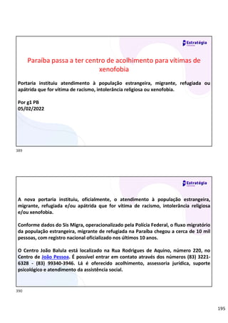 195
Relações
sociais
Paraíba passa a ter centro de acolhimento para vítimas de
xenofobia
Portaria instituiu atendimento à população estrangeira, migrante, refugiada ou
apátrida que for vítima de racismo, intolerância religiosa ou xenofobia.
Por g1 PB
05/02/2022
Relações
sociais
A nova portaria instituiu, oficialmente, o atendimento à população estrangeira,
migrante, refugiada e/ou apátrida que for vítima de racismo, intolerância religiosa
e/ou xenofobia.
Conforme dados do Sis Migra, operacionalizado pela Polícia Federal, o fluxo migratório
da população estrangeira, migrante de refugiada na Paraíba chegou a cerca de 10 mil
pessoas, com registro nacional oficializado nos últimos 10 anos.
O Centro João Balula está localizado na Rua Rodrigues de Aquino, número 220, no
Centro de João Pessoa. É possível entrar em contato através dos números (83) 3221-
6328 - (83) 99340-3946. Lá é oferecido acolhimento, assessoria jurídica, suporte
psicológico e atendimento da assistência social.
389
390
 