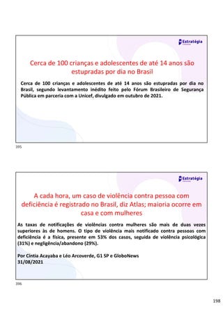 198
Relações
sociais
Cerca de 100 crianças e adolescentes de até 14 anos são
estupradas por dia no Brasil
Cerca de 100 crianças e adolescentes de até 14 anos são estupradas por dia no
Brasil, segundo levantamento inédito feito pelo Fórum Brasileiro de Segurança
Pública em parceria com a Unicef, divulgado em outubro de 2021.
Relações
sociais
A cada hora, um caso de violência contra pessoa com
deficiência é registrado no Brasil, diz Atlas; maioria ocorre em
casa e com mulheres
As taxas de notificações de violências contra mulheres são mais de duas vezes
superiores às de homens. O tipo de violência mais notificado contra pessoas com
deficiência é a física, presente em 53% dos casos, seguida de violência psicológica
(31%) e negligência/abandono (29%).
Por Cíntia Acayaba e Léo Arcoverde, G1 SP e GloboNews
31/08/2021
395
396
 