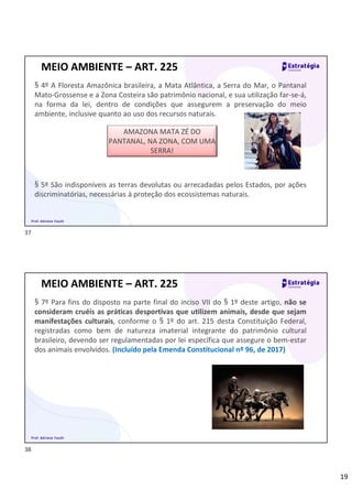 19
MEIO AMBIENTE – ART. 225
§ 4º A Floresta Amazônica brasileira, a Mata Atlântica, a Serra do Mar, o Pantanal
Mato-Grossense e a Zona Costeira são patrimônio nacional, e sua utilização far-se-á,
na forma da lei, dentro de condições que assegurem a preservação do meio
ambiente, inclusive quanto ao uso dos recursos naturais.
§ 5º São indisponíveis as terras devolutas ou arrecadadas pelos Estados, por ações
discriminatórias, necessárias à proteção dos ecossistemas naturais.
AMAZONA MATA ZÉ DO
PANTANAL, NA ZONA, COM UMA
SERRA!
Prof. Adriane Fauth
MEIO AMBIENTE – ART. 225
§ 7º Para fins do disposto na parte final do inciso VII do § 1º deste artigo, não se
consideram cruéis as práticas desportivas que utilizem animais, desde que sejam
manifestações culturais, conforme o § 1º do art. 215 desta Constituição Federal,
registradas como bem de natureza imaterial integrante do patrimônio cultural
brasileiro, devendo ser regulamentadas por lei específica que assegure o bem-estar
dos animais envolvidos. (Incluído pela Emenda Constitucional nº 96, de 2017)
Prof. Adriane Fauth
37
38
 