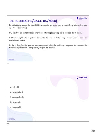 202
Contabilidade
Prof. Silvio Sande
01. (CEBRASPE/CAGE-RS/2018)
Em relação à teoria da contabilidade, analise as assertivas e assinale a alternativa que
aponta a(s) correta(s).
I. O objetivo da contabilidade é fornecer informações úteis para a tomada de decisões.
II. O valor registrado no patrimônio líquido de uma entidade não pode ser superior ao valor
total de seus ativos.
III. As aplicações de recursos representam o ativo da entidade, enquanto os recursos de
terceiros representam o seu passivo, origens de recursos.
Contabilidade
Prof. Silvio Sande
a) I, II e III.
b) Apenas I e II.
c) Apenas II e III.
d) Apenas II.
e) Apenas III.
403
404
 