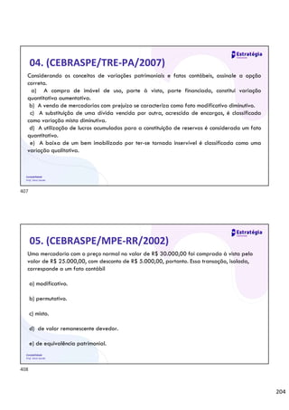 204
Contabilidade
Prof. Silvio Sande
04. (CEBRASPE/TRE-PA/2007)
Considerando os conceitos de variações patrimoniais e fatos contábeis, assinale a opção
correta.
a) A compra de imóvel de uso, parte à vista, parte financiada, constitui variação
quantitativa aumentativa.
b) A venda de mercadorias com prejuízo se caracteriza como fato modificativo diminutivo.
c) A substituição de uma dívida vencida por outra, acrescida de encargos, é classificada
como variação mista diminutiva.
d) A utilização de lucros acumulados para a constituição de reservas é considerada um fato
quantitativo.
e) A baixa de um bem imobilizado por ter-se tornado inservível é classificada como uma
variação qualitativa.
Contabilidade
Prof. Silvio Sande
05. (CEBRASPE/MPE-RR/2002)
Uma mercadoria com o preço normal no valor de R$ 30.000,00 foi comprada à vista pelo
valor de R$ 25.000,00, com desconto de R$ 5.000,00, portanto. Essa transação, isolada,
corresponde a um fato contábil
a) modificativo.
b) permutativo.
c) misto.
d) de valor remanescente devedor.
e) de equivalência patrimonial.
407
408
 