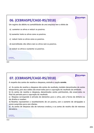 205
Contabilidade
Prof. Silvio Sande
06. (CEBRASPE/CAGE-RS/2018)
Um registro de débito na contabilidade de uma empresa tem o efeito de
a) aumentar os ativos e reduzir os passivos.
b) aumentar tanto os ativos como os passivos.
c) reduzir tanto os ativos como os passivos.
d) neutralidade: não altera nem os ativos nem os passivos.
e) reduzir os ativos e aumentar os passivos.
Contabilidade
Prof. Silvio Sande
07. (CEBRASPE/CAGE-RS/2018)
A respeito das contas de receitas e despesas, assinale a opção correta.
a) As contas de receitas e despesas são contas de resultado, também denominadas de contas
temporárias, pois seus saldos são encerrados para a apuração do resultado da entidade.
b) As contas de receitas e despesas, denominadas contas patrimoniais, são encerradas no
final do período para a apuração do resultado.
c) Despesa corresponde à entrada de elementos para o ativo, sob a forma de dinheiro ou
de direitos a receber.
d) Receitas representam o reconhecimento de um passivo, com o aumento de obrigações a
serem cumpridas para com clientes.
e) As contas de despesas são de natureza credora, e as contas de receita são de natureza
devedora.
409
410
 