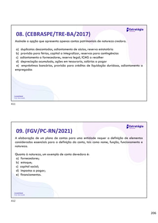 206
Contabilidade
Prof. Silvio Sande
08. (CEBRASPE/TRE-BA/2017)
Assinale a opção que apresenta apenas contas patrimoniais de natureza credora.
a) duplicatas descontadas, adiantamento de sócios, reserva estatutária
b) provisão para férias, capital a integralizar, reservas para contingências
c) adiantamento a fornecedores, reserva legal, ICMS a recolher
d) depreciação acumulada, ações em tesouraria, salários a pagar
e) empréstimos bancários, provisão para créditos de liquidação duvidosa, adiantamento a
empregados
Contabilidade
Prof. Silvio Sande
09. (FGV/PC-RN/2021)
A elaboração de um plano de contas para uma entidade requer a definição de elementos
considerados essenciais para a definição da conta, tais como nome, função, funcionamento e
natureza.
Quanto à natureza, um exemplo de conta devedora é:
a) fornecedores;
b) estoque;
c) capital social;
d) impostos a pagar;
e) financiamentos.
411
412
 
