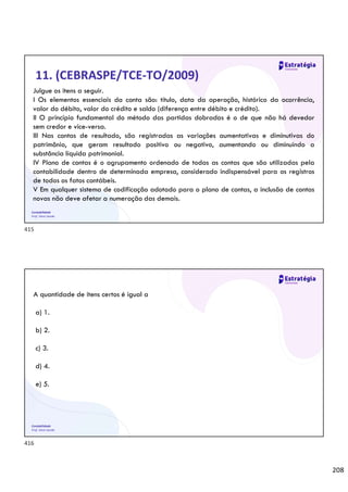 208
Contabilidade
Prof. Silvio Sande
11. (CEBRASPE/TCE-TO/2009)
Julgue os itens a seguir.
I Os elementos essenciais da conta são: título, data da operação, histórico da ocorrência,
valor do débito, valor do crédito e saldo (diferença entre débito e crédito).
II O princípio fundamental do método das partidas dobradas é o de que não há devedor
sem credor e vice-versa.
III Nas contas de resultado, são registradas as variações aumentativas e diminutivas do
patrimônio, que geram resultado positivo ou negativo, aumentando ou diminuindo a
substância líquida patrimonial.
IV Plano de contas é o agrupamento ordenado de todas as contas que são utilizadas pela
contabilidade dentro de determinada empresa, considerado indispensável para os registros
de todos os fatos contábeis.
V Em qualquer sistema de codificação adotado para o plano de contas, a inclusão de contas
novas não deve afetar a numeração das demais.
Contabilidade
Prof. Silvio Sande
A quantidade de itens certos é igual a
a) 1.
b) 2.
c) 3.
d) 4.
e) 5.
415
416
 