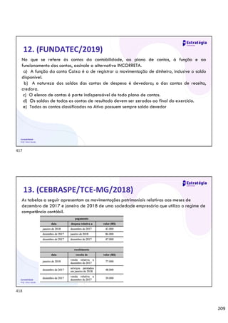 209
Contabilidade
Prof. Silvio Sande
12. (FUNDATEC/2019)
No que se refere às contas da contabilidade, ao plano de contas, à função e ao
funcionamento das contas, assinale a alternativa INCORRETA.
a) A função da conta Caixa é a de registrar a movimentação de dinheiro, inclusive o saldo
disponível.
b) A natureza dos saldos das contas de despesa é devedora; a das contas de receita,
credora.
c) O elenco de contas é parte indispensável de todo plano de contas.
d) Os saldos de todas as contas de resultado devem ser zerados ao final do exercício.
e) Todas as contas classificadas no Ativo possuem sempre saldo devedor
Contabilidade
Prof. Silvio Sande
13. (CEBRASPE/TCE-MG/2018)
As tabelas a seguir apresentam as movimentações patrimoniais relativas aos meses de
dezembro de 2017 e janeiro de 2018 de uma sociedade empresária que utiliza o regime de
competência contábil.
417
418
 