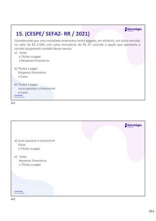 211
Contabilidade
Prof. Silvio Sande
15. (CESPE/ SEFAZ- RR / 2021)
Considerando que uma sociedade empresária tenha pagado, em dinheiro, um título vencido,
no valor de R$ 3.500, com juros moratórios de R$ 37, assinale a opção que apresenta o
correto lançamento contábil desse evento.
a) Caixa
a Títulos a pagar
a Despesas financeiras
b) Títulos a pagar
Despesas financeiras
a Caixa
b) Títulos a pagar
Juros passivos a transcorrer
a Caixa
Contabilidade
Prof. Silvio Sande
d) Juros passivos a transcorrer
Caixa
a Títulos a pagar
e) Caixa
despesas financeiras
a Títulos a pagar
421
422
 