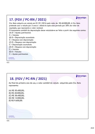 213
Contabilidade
Prof. Silvio Sande
17. (FGV / PC-RN / 2021)
Cia. Beta adquiriu um veículo em 01/01/2016 pelo valor de R$ 60.000,00. A Cia. Beta
pretende usar o veículo por 5 anos e aliená-lo após esse período por 20% do valor de
aquisição, que representa o valor residual.
O lançamento contábil da depreciação desse veículodeve ser feito a partir das seguintes contas:
(A) D – Ajustes patrimoniais
C – Veículos
(B) D – Depreciação acumulada
C – Despesa com depreciação
(C) D – Despesa com depreciação
C – Depreciação acumulada
(D) D – Despesa com depreciação
C – Veículos
(E) D – Veículos
C – Ajustes patrimoniais
Contabilidade
Prof. Silvio Sande
18. (FGV / PC-RN / 2021)
Ao final do primeiro ano de uso, o valor contábil do veículo adquirido pela Cia. Beta
representa:
(A) R$ 50.400,00;
(B) R$ 48.000,00;
(C) R$ 38.400,00;
(D) R$ 12.000,00;
(E) R$ 9.600,00.
425
426
 