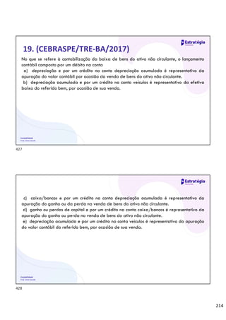 214
Contabilidade
Prof. Silvio Sande
19. (CEBRASPE/TRE-BA/2017)
No que se refere à contabilização da baixa de bens do ativo não circulante, o lançamento
contábil composto por um débito na conta
a) depreciação e por um crédito na conta depreciação acumulada é representativo da
apuração do valor contábil por ocasião da venda de bens do ativo não circulante.
b) depreciação acumulada e por um crédito na conta veículos é representativo da efetiva
baixa do referido bem, por ocasião de sua venda.
Contabilidade
Prof. Silvio Sande
c) caixa/bancos e por um crédito na conta depreciação acumulada é representativo da
apuração do ganho ou da perda na venda de bens do ativo não circulante.
d) ganho ou perdas de capital e por um crédito na conta caixa/bancos é representativo da
apuração do ganho ou perda na venda de bens do ativo não circulante.
e) depreciação acumulada e por um crédito na conta veículos é representativo da apuração
do valor contábil do referido bem, por ocasião de sua venda.
427
428
 