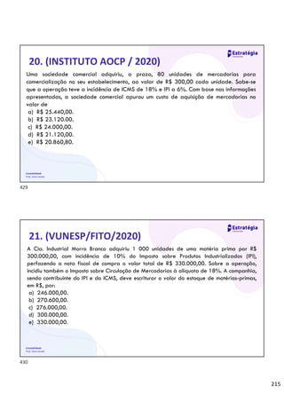 215
Contabilidade
Prof. Silvio Sande
20. (INSTITUTO AOCP / 2020)
Uma sociedade comercial adquiriu, a prazo, 80 unidades de mercadorias para
comercialização no seu estabelecimento, ao valor de R$ 300,00 cada unidade. Sabe-se
que a operação teve a incidência de ICMS de 18% e IPI a 6%. Com base nas informações
apresentadas, a sociedade comercial apurou um custo de aquisição de mercadorias no
valor de
a) R$ 25.440,00.
b) R$ 23.120.00.
c) R$ 24.000,00.
d) R$ 21.120,00.
e) R$ 20.860,80.
Contabilidade
Prof. Silvio Sande
21. (VUNESP/FITO/2020)
A Cia. Industrial Morro Branco adquiriu 1 000 unidades de uma matéria prima por R$
300.000,00, com incidência de 10% do Imposto sobre Produtos Industrializados (IPI),
perfazendo a nota fiscal de compra o valor total de R$ 330.000,00. Sobre a operação,
incidiu também o Imposto sobre Circulação de Mercadorias à alíquota de 18%. A companhia,
sendo contribuinte do IPI e do ICMS, deve escriturar o valor do estoque de matérias-primas,
em R$, por:
a) 246.000,00.
b) 270.600,00.
c) 276.000,00.
d) 300.000,00.
e) 330.000,00.
429
430
 
