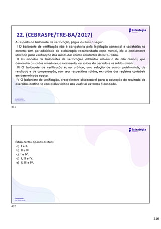 216
Contabilidade
Prof. Silvio Sande
22. (CEBRASPE/TRE-BA/2017)
A respeito do balancete de verificação, julgue os itens a seguir.
I O balancete de verificação não é obrigatório pela legislação comercial e societária; no
entanto, com periodicidade de elaboração recomendada como mensal, ele é amplamente
utilizado para verificação dos saldos das contas constantes do livro-razão.
II Os modelos de balancetes de verificação utilizados incluem o de oito colunas, que
demonstra os saldos anteriores, o movimento, os saldos do período e os saldos atuais.
III O balancete de verificação é, na prática, uma relação de contas patrimoniais, de
resultado e de compensação, com seus respectivos saldos, extraídos dos registros contábeis
em determinada época.
IV O balancete de verificação, procedimento dispensável para a apuração do resultado do
exercício, destina-se com exclusividade aos usuários externos à entidade.
Contabilidade
Prof. Silvio Sande
Estão certos apenas os itens
a) I e II.
b) II e III.
c) I e IV.
d) I, III e IV.
e) II, III e IV.
431
432
 