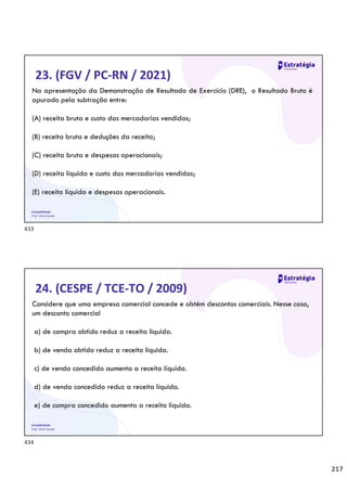 217
Contabilidade
Prof. Silvio Sande
23. (FGV / PC-RN / 2021)
Na apresentação da Demonstração de Resultado de Exercício (DRE), o Resultado Bruto é
apurado pela subtração entre:
(A) receita bruta e custo das mercadorias vendidas;
(B) receita bruta e deduções da receita;
(C) receita bruta e despesas operacionais;
(D) receita líquida e custo das mercadorias vendidas;
(E) receita líquida e despesas operacionais.
Contabilidade
Prof. Silvio Sande
24. (CESPE / TCE-TO / 2009)
Considere que uma empresa comercial concede e obtém descontos comerciais. Nesse caso,
um desconto comercial
a) de compra obtido reduz a receita líquida.
b) de venda obtido reduz a receita líquida.
c) de venda concedido aumenta a receita líquida.
d) de venda concedido reduz a receita líquida.
e) de compra concedido aumenta a receita líquida.
433
434
 