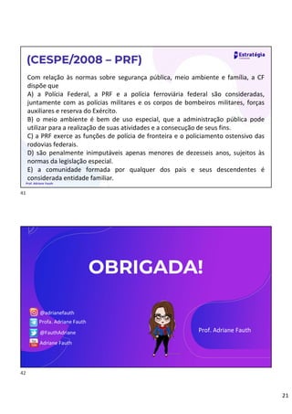 21
Com relação às normas sobre segurança pública, meio ambiente e família, a CF
dispõe que
A) a Polícia Federal, a PRF e a polícia ferroviária federal são consideradas,
juntamente com as polícias militares e os corpos de bombeiros militares, forças
auxiliares e reserva do Exército.
B) o meio ambiente é bem de uso especial, que a administração pública pode
utilizar para a realização de suas atividades e a consecução de seus fins.
C) a PRF exerce as funções de polícia de fronteira e o policiamento ostensivo das
rodovias federais.
D) são penalmente inimputáveis apenas menores de dezesseis anos, sujeitos às
normas da legislação especial.
E) a comunidade formada por qualquer dos pais e seus descendentes é
considerada entidade familiar.
(CESPE/2008 – PRF)
Prof. Adriane Fauth
OBRIGADA!
Prof. Adriane Fauth
@adrianefauth
Profa. Adriane Fauth
@FauthAdriane
Adriane Fauth
41
42
 