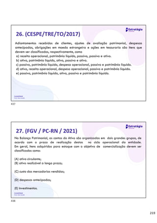 219
Contabilidade
Prof. Silvio Sande
26. (CESPE/TRE/TO/2017)
Adiantamentos recebidos de clientes, ajustes de avaliação patrimonial, despesas
antecipadas, obrigações em moeda estrangeira e ações em tesouraria são itens que
devem ser classificados, respectivamente, como
a) receita operacional, patrimônio líquido, passivo, passivo e ativo.
b) ativo, patrimônio líquido, ativo, passivo e ativo.
c) passivo, patrimônio líquido, despesa operacional, passivo e patrimônio líquido.
d) ativo, receita operacional, despesa operacional, passivo e patrimônio líquido.
e) passivo, patrimônio líquido, ativo, passivo e patrimônio líquido.
Contabilidade
Prof. Silvio Sande
27. (FGV / PC-RN / 2021)
No Balanço Patrimonial, as contas do Ativo são organizadas em dois grandes grupos, de
acordo com o prazo de realização destas no ciclo operacional da entidade.
Em geral, itens adquiridos para estoque com o objetivo de comercialização devem ser
classificados como:
(A) ativo circulante;
(B) ativo realizável a longo prazo;
(C) custo das mercadorias vendidas;
(D) despesas antecipadas;
(E) investimentos.
437
438
 